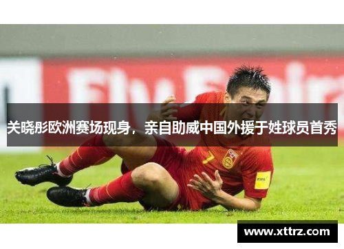 关晓彤欧洲赛场现身，亲自助威中国外援于姓球员首秀