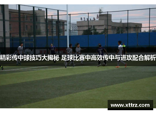 精彩传中球技巧大揭秘 足球比赛中高效传中与进攻配合解析